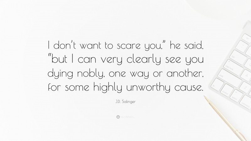 J.D. Salinger Quote: “I don’t want to scare you,” he said, “but I can very clearly see you dying nobly, one way or another, for some highly unworthy cause.”