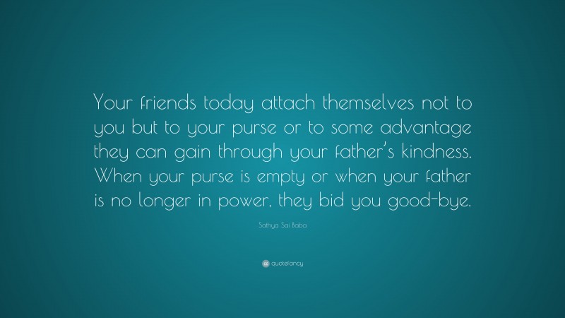 Sathya Sai Baba Quote: “Your friends today attach themselves not to you but to your purse or to some advantage they can gain through your father’s kindness. When your purse is empty or when your father is no longer in power, they bid you good-bye.”