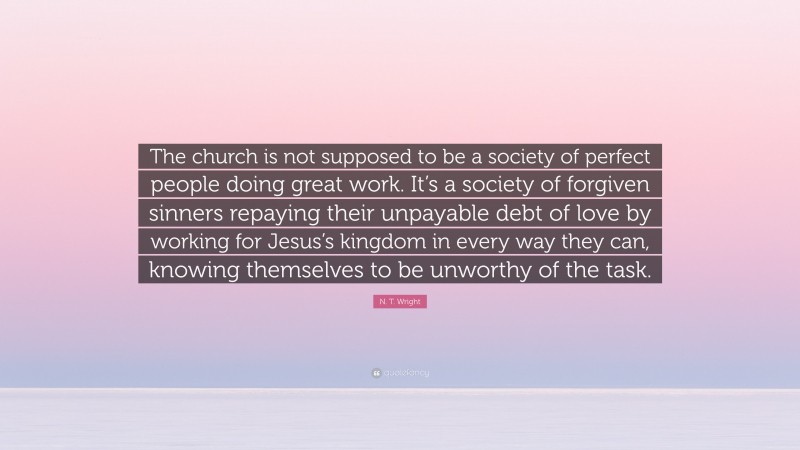 N. T. Wright Quote: “The church is not supposed to be a society of perfect people doing great work. It’s a society of forgiven sinners repaying their unpayable debt of love by working for Jesus’s kingdom in every way they can, knowing themselves to be unworthy of the task.”