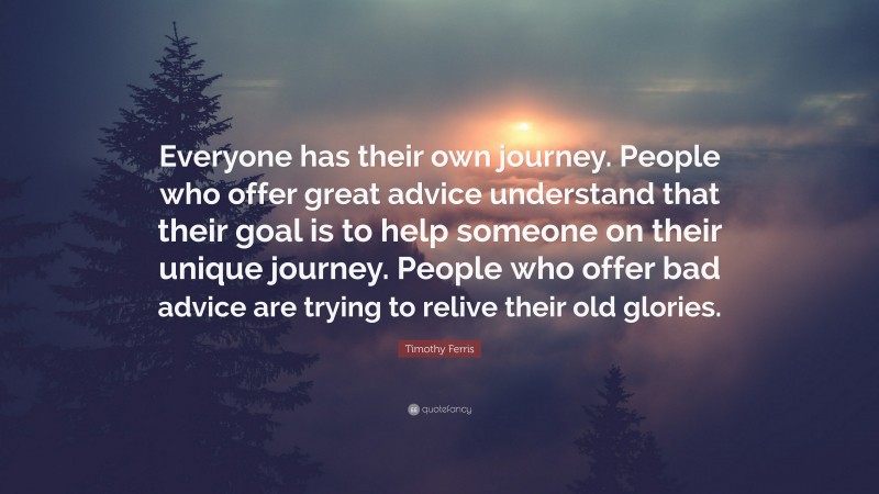 Timothy Ferris Quote: “Everyone has their own journey. People who offer great advice understand that their goal is to help someone on their unique journey. People who offer bad advice are trying to relive their old glories.”