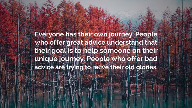 Timothy Ferris Quote: “Everyone has their own journey. People who offer great advice understand that their goal is to help someone on their unique journey. People who offer bad advice are trying to relive their old glories.”
