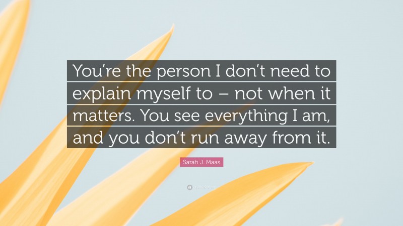 Sarah J. Maas Quote: “You’re the person I don’t need to explain myself to – not when it matters. You see everything I am, and you don’t run away from it.”