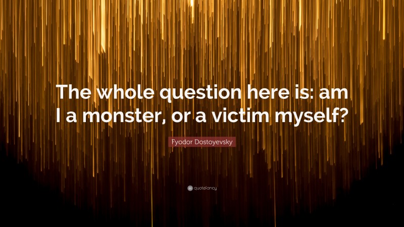 Fyodor Dostoyevsky Quote: “The whole question here is: am I a monster, or a victim myself?”