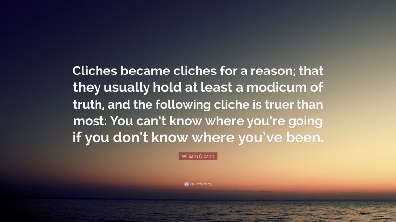 William Gibson Quote: “Cliches became cliches for a reason; that they usually hold at least a modicum of truth, and the following cliche is truer than most: You can’t know where you’re going if you don’t know where you’ve been.”