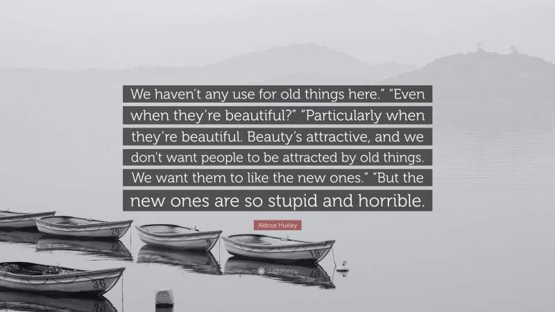 Aldous Huxley Quote: “We haven’t any use for old things here.” “Even when they’re beautiful?” “Particularly when they’re beautiful. Beauty’s attractive, and we don’t want people to be attracted by old things. We want them to like the new ones.” “But the new ones are so stupid and horrible.”
