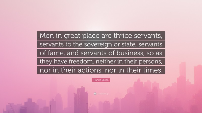 Francis Bacon Quote: “Men in great place are thrice servants, servants to the sovereign or state, servants of fame, and servants of business, so as they have freedom, neither in their persons, nor in their actions, nor in their times.”