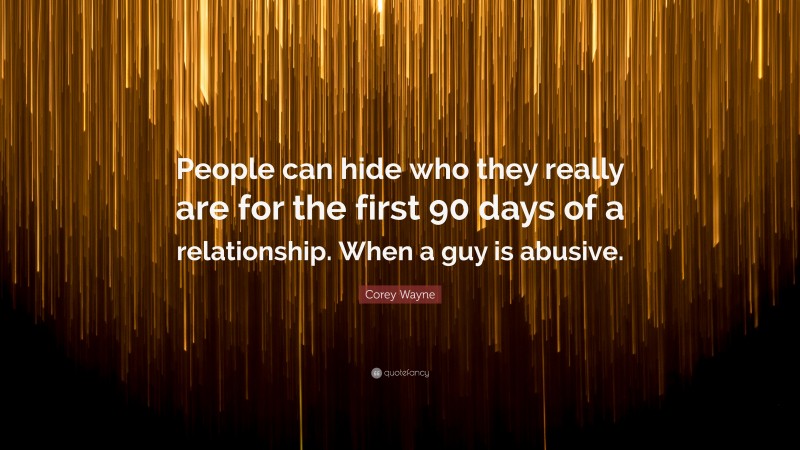 Corey Wayne Quote: “People can hide who they really are for the first 90 days of a relationship. When a guy is abusive.”