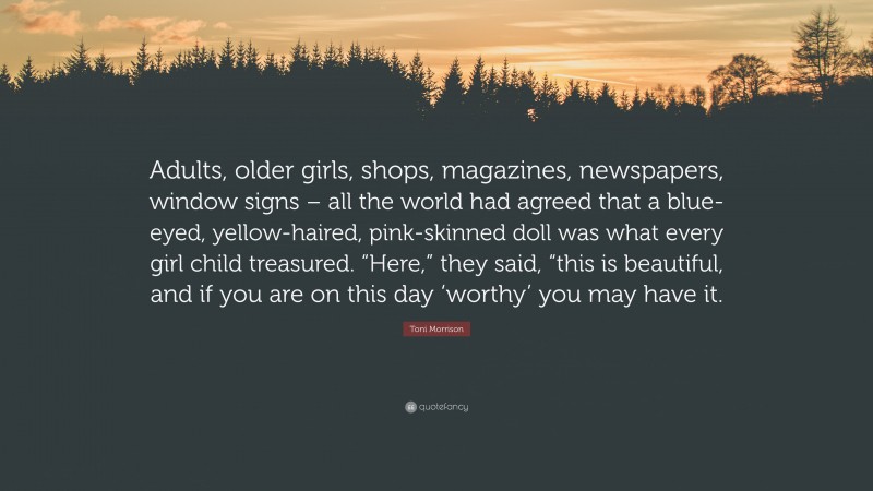 Toni Morrison Quote: “Adults, older girls, shops, magazines, newspapers, window signs – all the world had agreed that a blue-eyed, yellow-haired, pink-skinned doll was what every girl child treasured. “Here,” they said, “this is beautiful, and if you are on this day ‘worthy’ you may have it.”