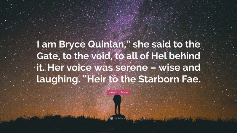Sarah J. Maas Quote: “I am Bryce Quinlan,” she said to the Gate, to the void, to all of Hel behind it. Her voice was serene – wise and laughing. “Heir to the Starborn Fae.”