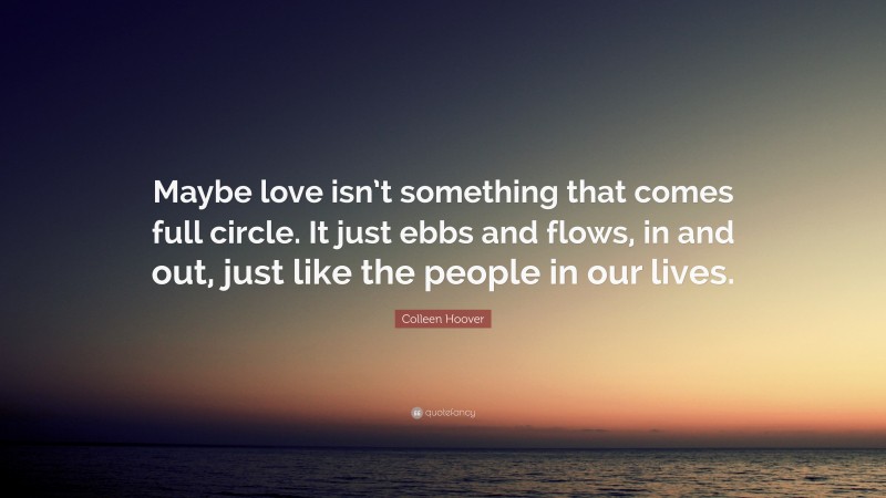 Colleen Hoover Quote: “Maybe love isn’t something that comes full circle. It just ebbs and flows, in and out, just like the people in our lives.”