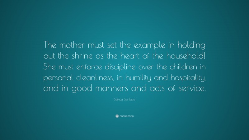 Sathya Sai Baba Quote: “The mother must set the example in holding out the shrine as the heart of the household! She must enforce discipline over the children in personal cleanliness, in humility and hospitality, and in good manners and acts of service.”