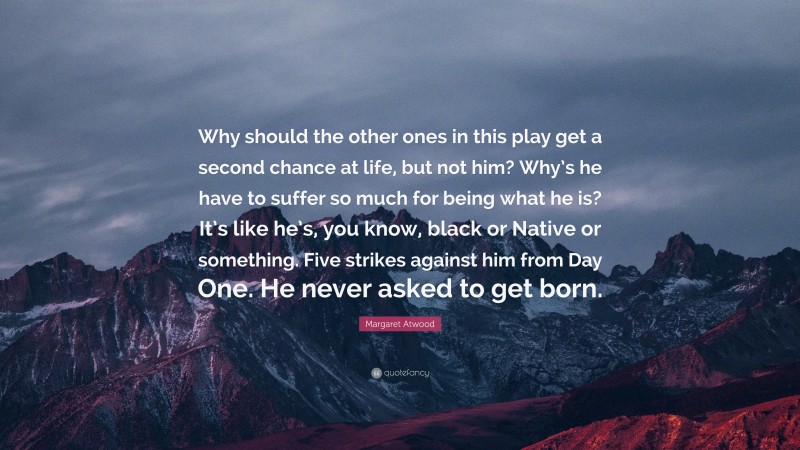 Margaret Atwood Quote: “Why should the other ones in this play get a second chance at life, but not him? Why’s he have to suffer so much for being what he is? It’s like he’s, you know, black or Native or something. Five strikes against him from Day One. He never asked to get born.”