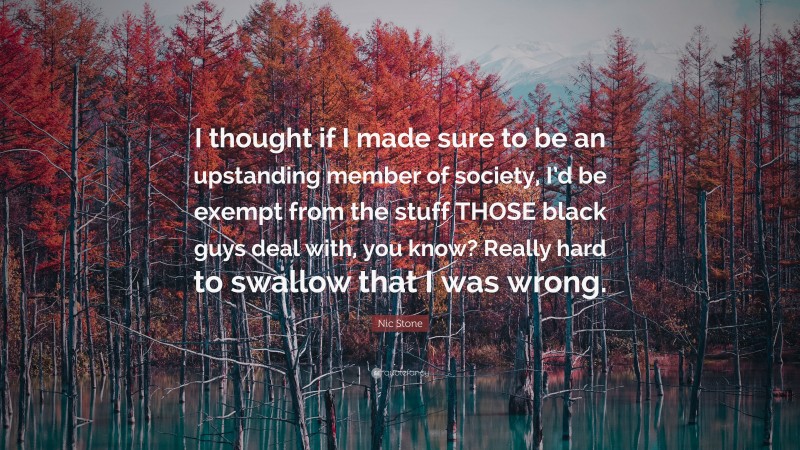 Nic Stone Quote: “I thought if I made sure to be an upstanding member of society, I’d be exempt from the stuff THOSE black guys deal with, you know? Really hard to swallow that I was wrong.”