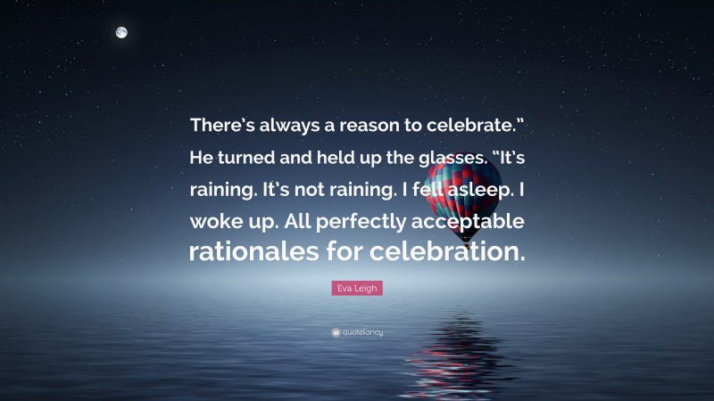 Eva Leigh Quote: “There’s always a reason to celebrate.” He turned and held up the glasses. “It’s raining. It’s not raining. I fell asleep. I woke up. All perfectly acceptable rationales for celebration.”