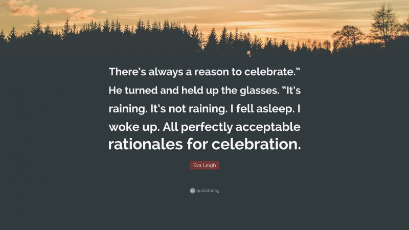 Eva Leigh Quote: “There’s always a reason to celebrate.” He turned and held up the glasses. “It’s raining. It’s not raining. I fell asleep. I woke up. All perfectly acceptable rationales for celebration.”