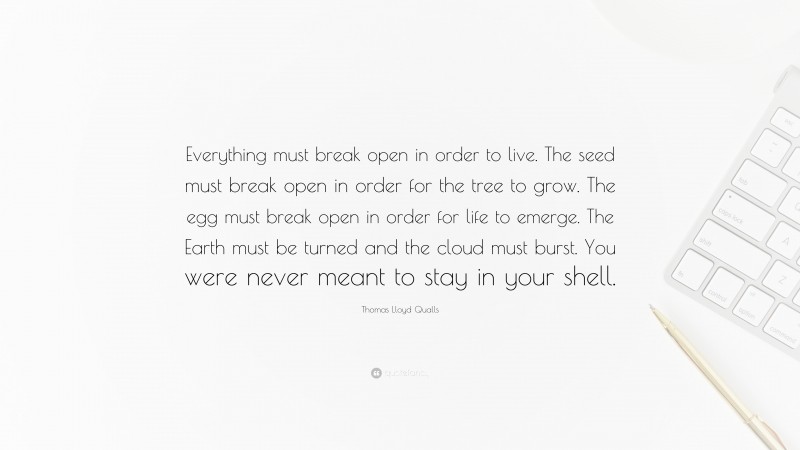 Thomas Lloyd Qualls Quote: “Everything must break open in order to live. The seed must break open in order for the tree to grow. The egg must break open in order for life to emerge. The Earth must be turned and the cloud must burst. You were never meant to stay in your shell.”