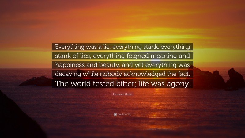 Hermann Hesse Quote: “Everything was a lie, everything stank, everything stank of lies, everything feigned meaning and happiness and beauty, and yet everything was decaying while nobody acknowledged the fact. The world tested bitter; life was agony.”