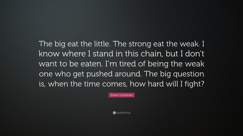 Shawn Goodman Quote: “The big eat the little. The strong eat the weak. I know where I stand in this chain, but I don’t want to be eaten. I’m tired of being the weak one who get pushed around. The big question is, when the time comes, how hard will I fight?”