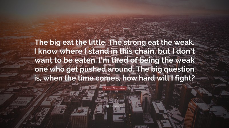 Shawn Goodman Quote: “The big eat the little. The strong eat the weak. I know where I stand in this chain, but I don’t want to be eaten. I’m tired of being the weak one who get pushed around. The big question is, when the time comes, how hard will I fight?”