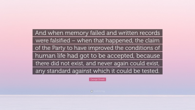 George Orwell Quote: “And when memory failed and written records were falsified – when that happened, the claim of the Party to have improved the conditions of human life had got to be accepted, because there did not exist, and never again could exist, any standard against which it could be tested.”