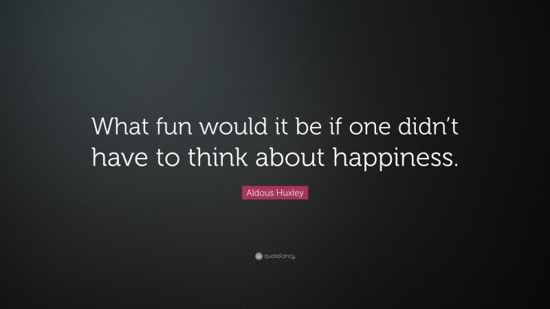 Aldous Huxley Quote: “What fun would it be if one didn’t have to think about happiness.”