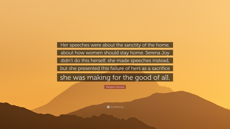 Margaret Atwood Quote: “Her speeches were about the sanctity of the home, about how women should stay home. Serena Joy didn’t do this herself, she made speeches instead, but she presented this failure of hers as a sacrifice she was making for the good of all.”