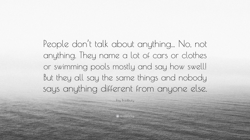 Ray Bradbury Quote: “People don’t talk about anything... No, not anything. They name a lot of cars or clothes or swimming pools mostly and say how swell! But they all say the same things and nobody says anything different from anyone else.”
