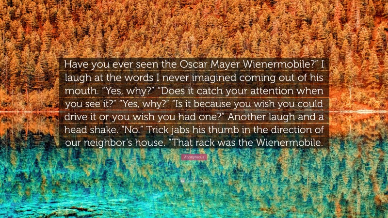 Anonymous Quote: “Have you ever seen the Oscar Mayer Wienermobile?” I laugh at the words I never imagined coming out of his mouth. “Yes, why?” “Does it catch your attention when you see it?” “Yes, why?” “Is it because you wish you could drive it or you wish you had one?” Another laugh and a head shake. “No.” Trick jabs his thumb in the direction of our neighbor’s house. “That rack was the Wienermobile.”