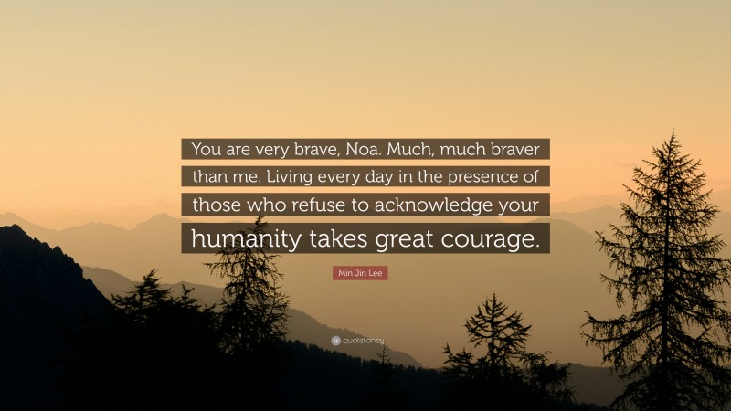 Min Jin Lee Quote: “You are very brave, Noa. Much, much braver than me. Living every day in the presence of those who refuse to acknowledge your humanity takes great courage.”