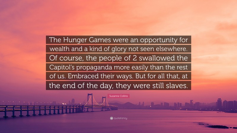 Suzanne Collins Quote: “The Hunger Games were an opportunity for wealth and a kind of glory not seen elsewhere. Of course, the people of 2 swallowed the Capitol’s propaganda more easily than the rest of us. Embraced their ways. But for all that, at the end of the day, they were still slaves.”