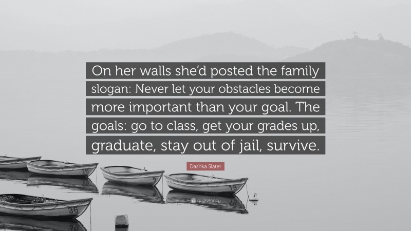 Dashka Slater Quote: “On her walls she’d posted the family slogan: Never let your obstacles become more important than your goal. The goals: go to class, get your grades up, graduate, stay out of jail, survive.”