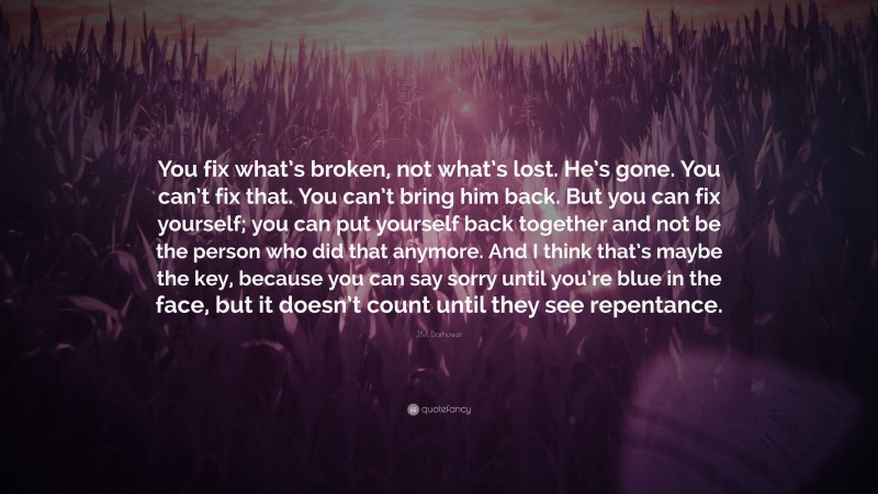 J.M. Darhower Quote: “You fix what’s broken, not what’s lost. He’s gone. You can’t fix that. You can’t bring him back. But you can fix yourself; you can put yourself back together and not be the person who did that anymore. And I think that’s maybe the key, because you can say sorry until you’re blue in the face, but it doesn’t count until they see repentance.”