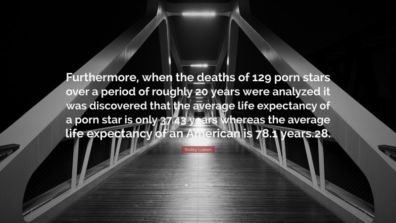 Shelley Lubben Quote: “Furthermore, when the deaths of 129 porn stars over a period of roughly 20 years were analyzed it was discovered that the average life expectancy of a porn star is only 37.43 years whereas the average life expectancy of an American is 78.1 years.28.”
