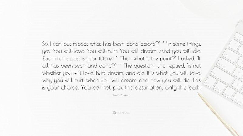 Brandon Sanderson Quote: “So I can but repeat what has been done before?’ “ ‘In some things, yes. You will love. You will hurt. You will dream. And you will die. Each man’s past is your future.’ “ ‘Then what is the point?’ I asked. ‘If all has been seen and done?’ “ ‘The question,’ she replied, ’is not whether you will love, hurt, dream, and die. It is what you will love, why you will hurt, when you will dream, and how you will die. This is your choice. You cannot pick the destination, only the path.”