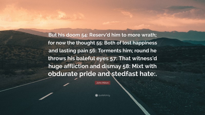 John Milton Quote: “But his doom 54: Reserv’d him to more wrath; for now the thought 55: Both of lost happiness and lasting pain 56: Torments him; round he throws his baleful eyes 57: That witness’d huge affliction and dismay 58: Mixt with obdurate pride and stedfast hate:.”