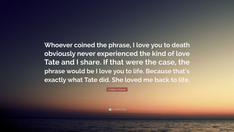 Colleen Hoover Quote: “Whoever coined the phrase, I love you to death obviously never experienced the kind of love Tate and I share. If that were the case, the phrase would be I love you to life. Because that’s exactly what Tate did. She loved me back to life.”