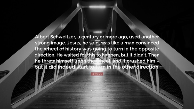 N. T. Wright Quote: “Albert Schweitzer, a century or more ago, used another strong image. Jesus, he said, was like a man convinced the wheel of history was going to turn in the opposite direction. He waited for this to happen, but it didn’t. Then he threw himself upon the wheel, and it crushed him – but it did indeed start to turn in the other direction.”
