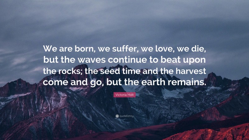 Victoria Holt Quote: “We are born, we suffer, we love, we die, but the waves continue to beat upon the rocks; the seed time and the harvest come and go, but the earth remains.”