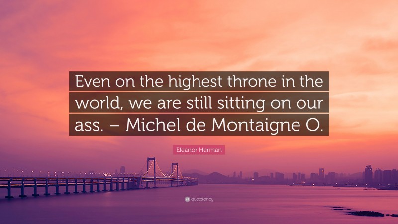 Eleanor Herman Quote: “Even on the highest throne in the world, we are still sitting on our ass. – Michel de Montaigne O.”