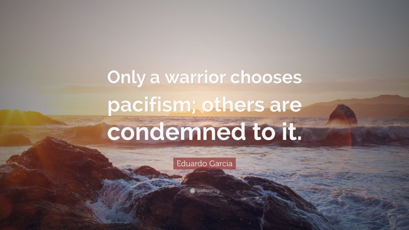 Eduardo Garcia Quote: “Only a warrior chooses pacifism; others are condemned to it.”