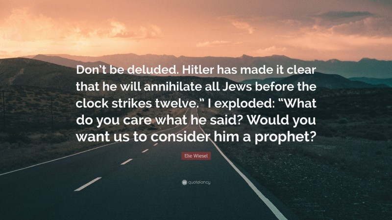 Elie Wiesel Quote: “Don’t be deluded. Hitler has made it clear that he will annihilate all Jews before the clock strikes twelve.” I exploded: “What do you care what he said? Would you want us to consider him a prophet?”