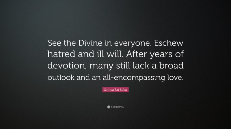 Sathya Sai Baba Quote: “See the Divine in everyone. Eschew hatred and ill will. After years of devotion, many still lack a broad outlook and an all-encompassing love.”
