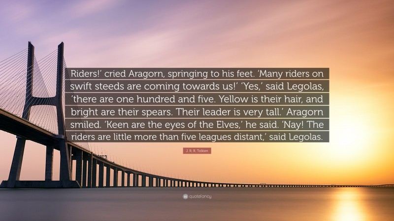 J. R. R. Tolkien Quote: “Riders!’ cried Aragorn, springing to his feet. ‘Many riders on swift steeds are coming towards us!’ ‘Yes,’ said Legolas, ‘there are one hundred and five. Yellow is their hair, and bright are their spears. Their leader is very tall.’ Aragorn smiled. ‘Keen are the eyes of the Elves,’ he said. ‘Nay! The riders are little more than five leagues distant,’ said Legolas.”