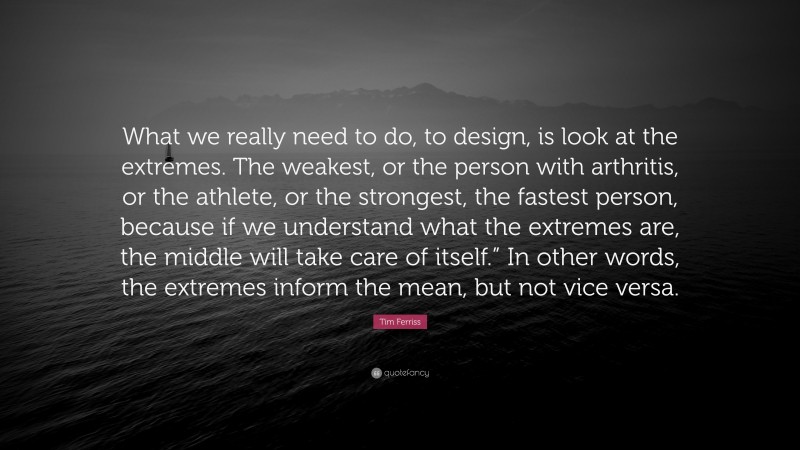 Tim Ferriss Quote: “What we really need to do, to design, is look at the extremes. The weakest, or the person with arthritis, or the athlete, or the strongest, the fastest person, because if we understand what the extremes are, the middle will take care of itself.” In other words, the extremes inform the mean, but not vice versa.”