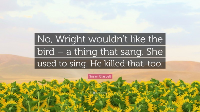 Susan Glaspell Quote: “No, Wright wouldn’t like the bird – a thing that sang. She used to sing. He killed that, too.”