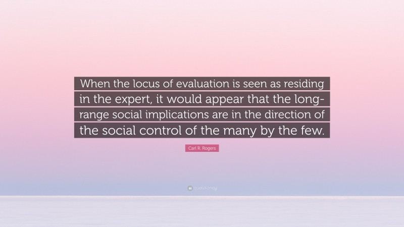 Carl R. Rogers Quote: “When the locus of evaluation is seen as residing in the expert, it would appear that the long-range social implications are in the direction of the social control of the many by the few.”