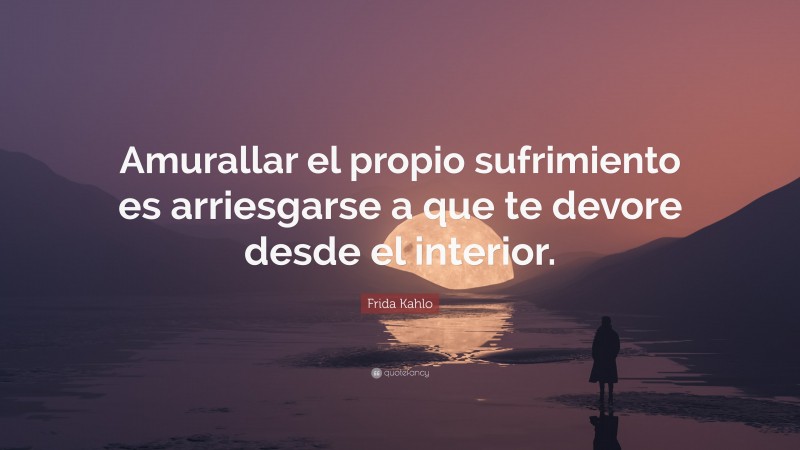 Frida Kahlo Quote: “Amurallar el propio sufrimiento es arriesgarse a que te devore desde el interior.”