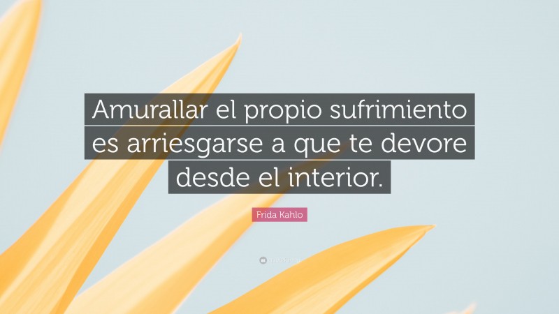 Frida Kahlo Quote: “Amurallar el propio sufrimiento es arriesgarse a que te devore desde el interior.”