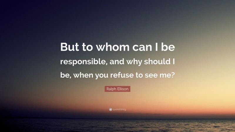 Ralph Ellison Quote: “But to whom can I be responsible, and why should I be, when you refuse to see me?”