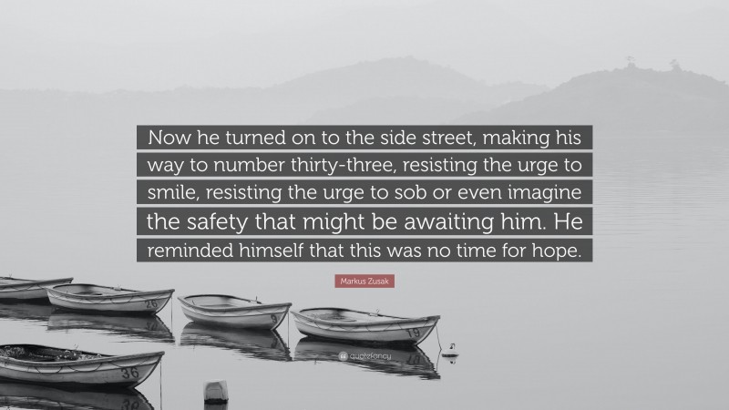 Markus Zusak Quote: “Now he turned on to the side street, making his way to number thirty-three, resisting the urge to smile, resisting the urge to sob or even imagine the safety that might be awaiting him. He reminded himself that this was no time for hope.”